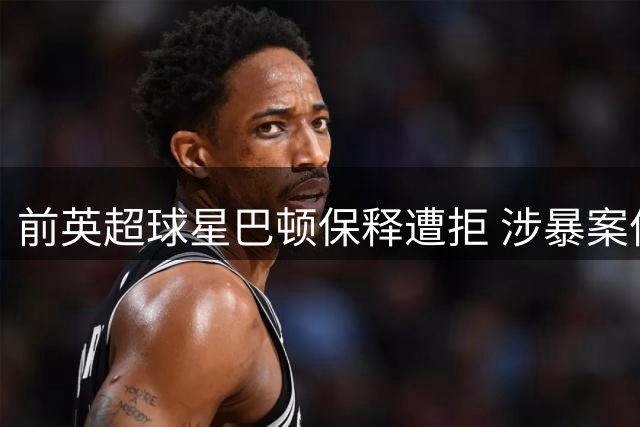 前英超球星巴顿保释遭拒 涉暴案件延期至明年审理
